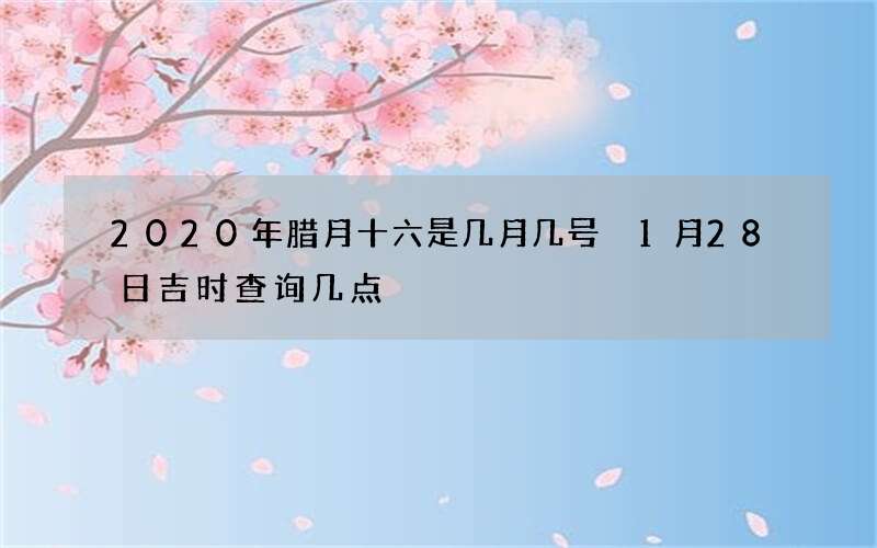 2020年腊月十六是几月几号 1月28日吉时查询几点